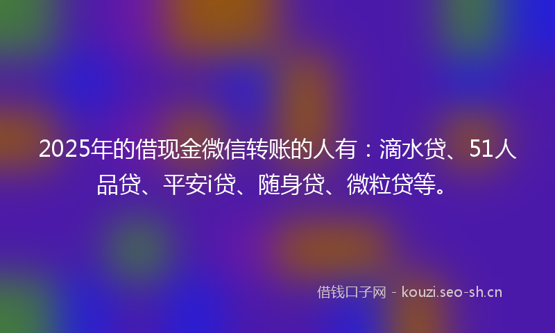 2025年的借现金微信转账的人有：滴水贷、51人品贷、平安i贷、随身贷、微粒贷等。