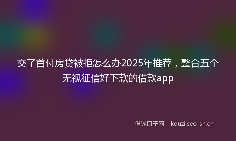 交了首付房贷被拒怎么办2025年推荐，整合五个无视征信好下款的借款app