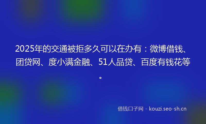2025年的交通被拒多久可以在办有：微博借钱、团贷网、度小满金融、51人品贷、百度有钱花等。