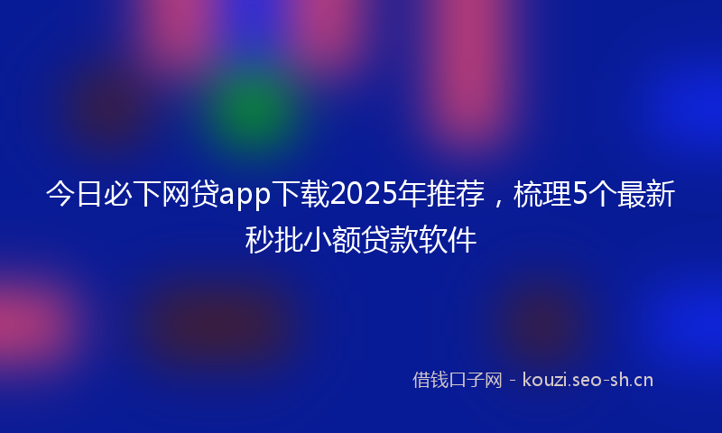今日必下网贷app下载2025年推荐，梳理5个最新秒批小额贷款软件