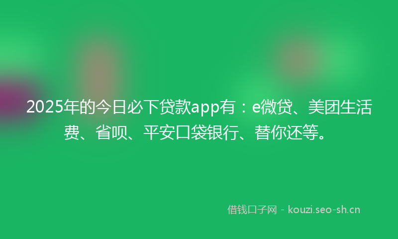 2025年的今日必下贷款app有：e微贷、美团生活费、省呗、平安口袋银行、替你还等。