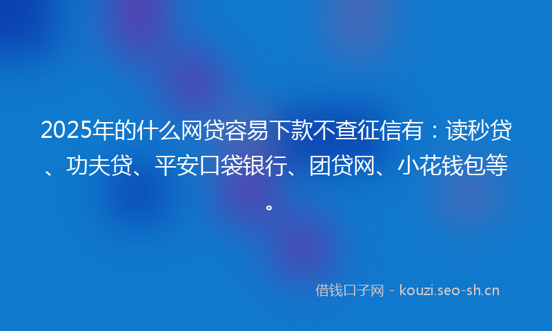 2025年的什么网贷容易下款不查征信有：读秒贷、功夫贷、平安口袋银行、团贷网、小花钱包等。