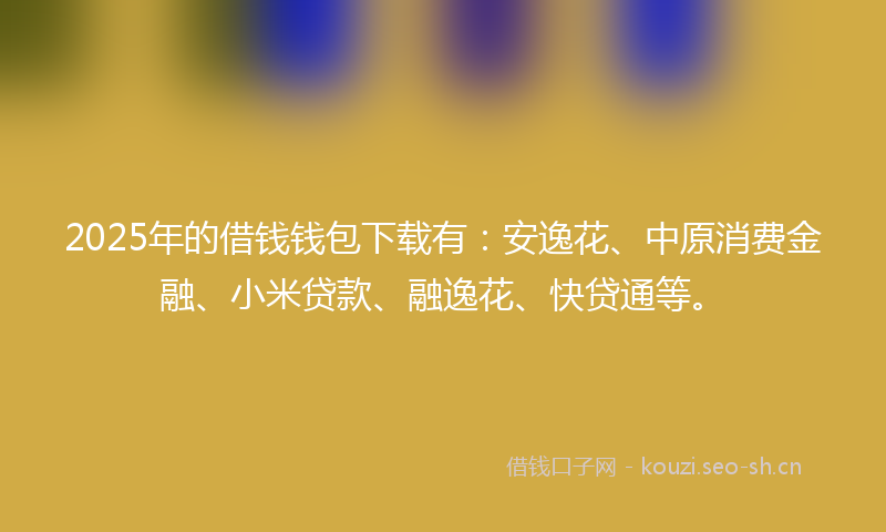 2025年的借钱钱包下载有：安逸花、中原消费金融、小米贷款、融逸花、快贷通等。