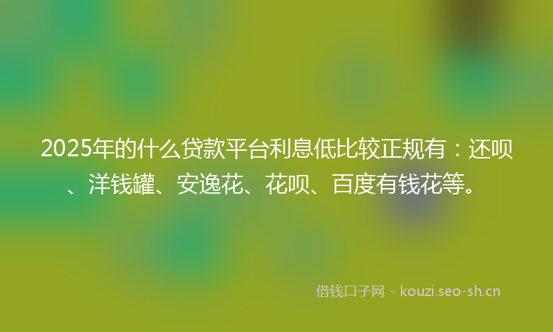 2025年的什么贷款平台利息低比较正规有：还呗、洋钱罐、安逸花、花呗、百度有钱花等。