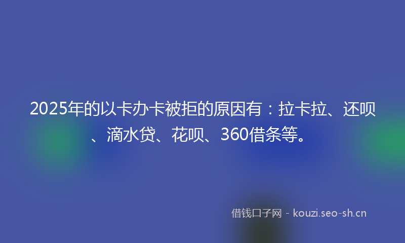 2025年的以卡办卡被拒的原因有：拉卡拉、还呗、滴水贷、花呗、360借条等。