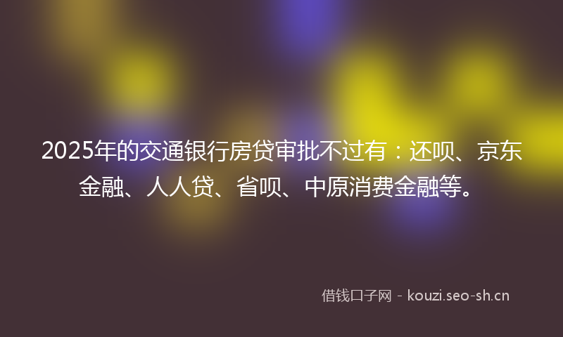 2025年的交通银行房贷审批不过有：还呗、京东金融、人人贷、省呗、中原消费金融等。
