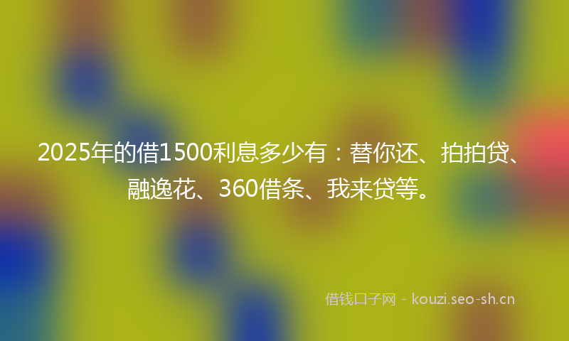 2025年的借1500利息多少有：替你还、拍拍贷、融逸花、360借条、我来贷等。