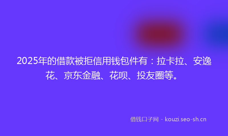 2025年的借款被拒信用钱包件有：拉卡拉、安逸花、京东金融、花呗、投友圈等。