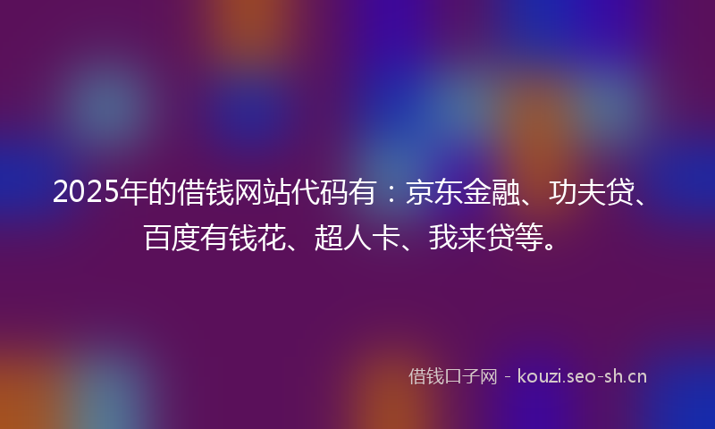 2025年的借钱网站代码有：京东金融、功夫贷、百度有钱花、超人卡、我来贷等。