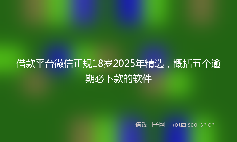 借款平台微信正规18岁2025年精选，概括五个逾期必下款的软件