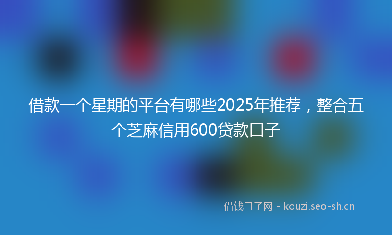 借款一个星期的平台有哪些2025年推荐，整合五个芝麻信用600贷款口子