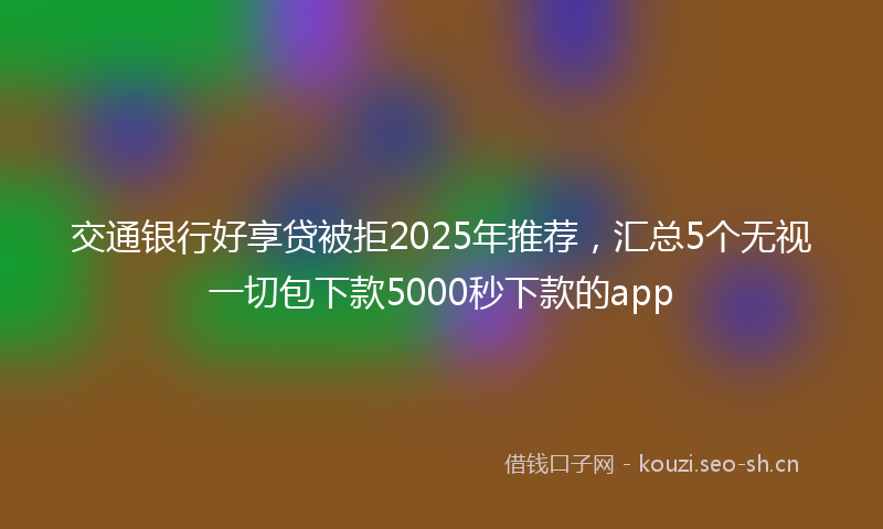 交通银行好享贷被拒2025年推荐，汇总5个无视一切包下款5000秒下款的app