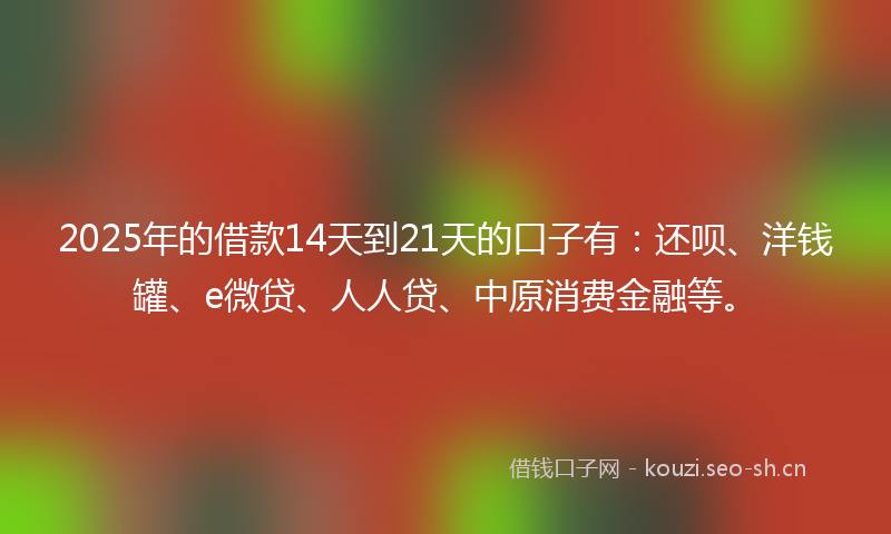 2025年的借款14天到21天的口子有：还呗、洋钱罐、e微贷、人人贷、中原消费金融等。