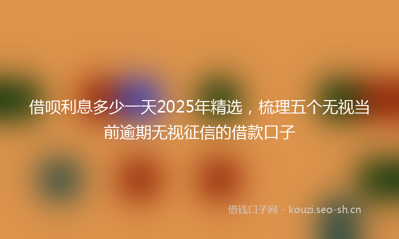 借呗利息多少一天2025年精选，梳理五个无视当前逾期无视征信的借款口子
