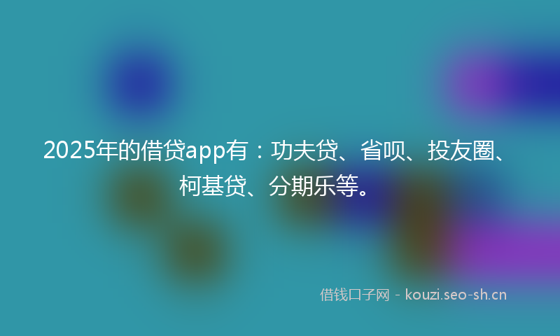 2025年的借贷app有：功夫贷、省呗、投友圈、柯基贷、分期乐等。