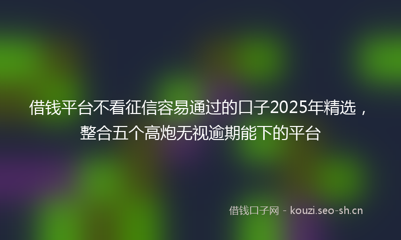 借钱平台不看征信容易通过的口子2025年精选，整合五个高炮无视逾期能下的平台