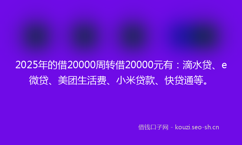 2025年的借20000周转借20000元有：滴水贷、e微贷、美团生活费、小米贷款、快贷通等。