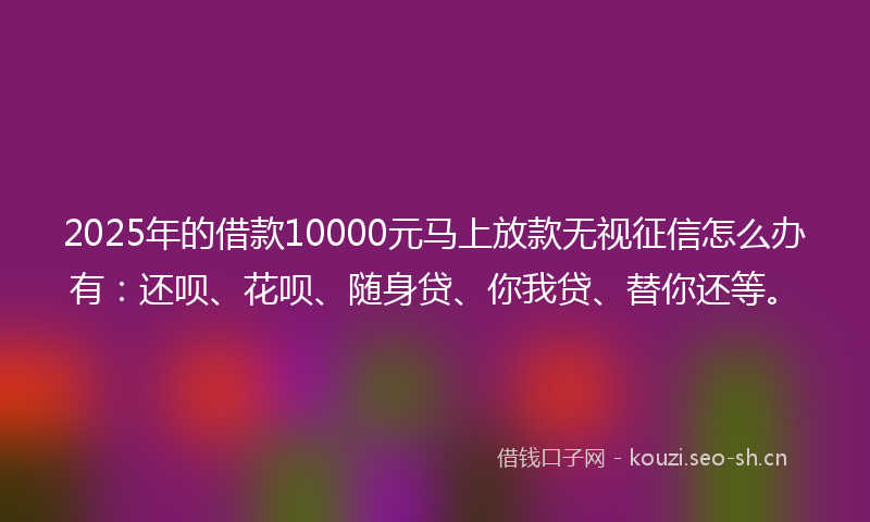2025年的借款10000元马上放款无视征信怎么办有：还呗、花呗、随身贷、你我贷、替你还等。