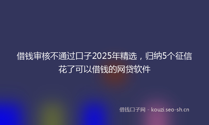 借钱审核不通过口子2025年精选，归纳5个征信花了可以借钱的网贷软件