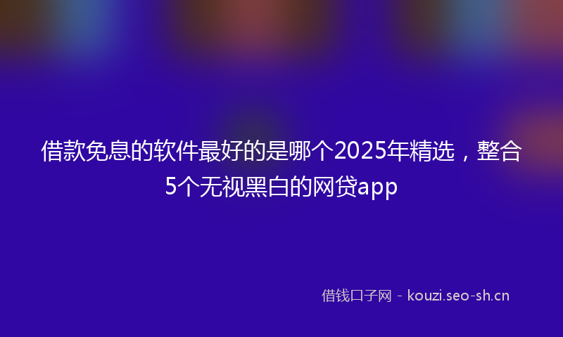 借款免息的软件最好的是哪个2025年精选，整合5个无视黑白的网贷app