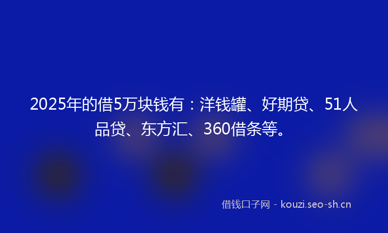 2025年的借5万块钱有：洋钱罐、好期贷、51人品贷、东方汇、360借条等。
