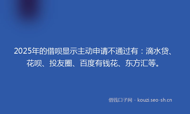 2025年的借呗显示主动申请不通过有：滴水贷、花呗、投友圈、百度有钱花、东方汇等。