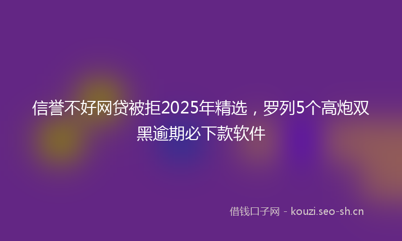 信誉不好网贷被拒2025年精选，罗列5个高炮双黑逾期必下款软件