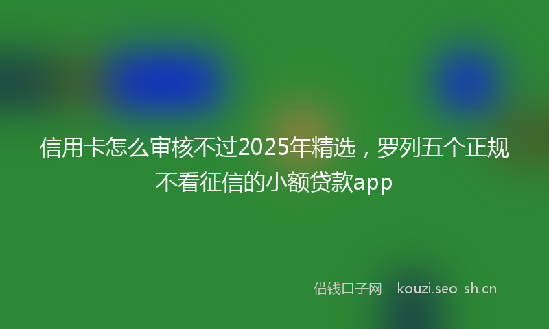 信用卡怎么审核不过2025年精选，罗列五个正规不看征信的小额贷款app