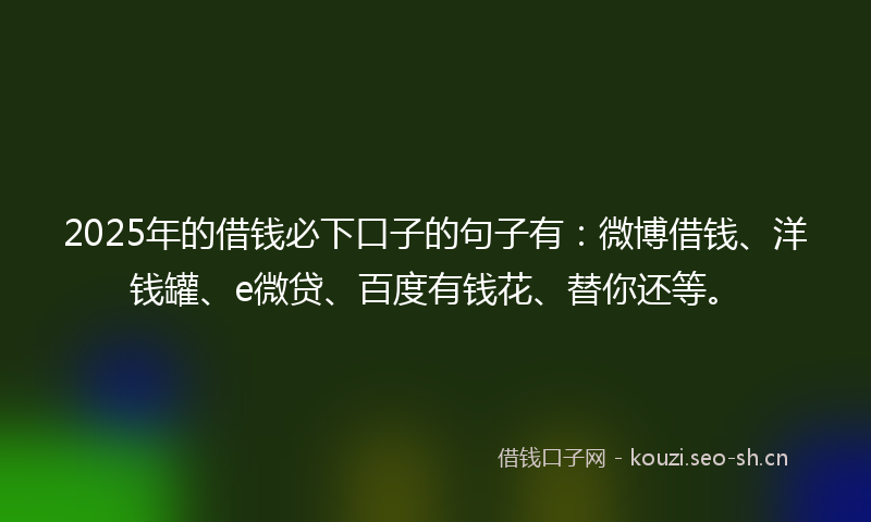 2025年的借钱必下口子的句子有：微博借钱、洋钱罐、e微贷、百度有钱花、替你还等。