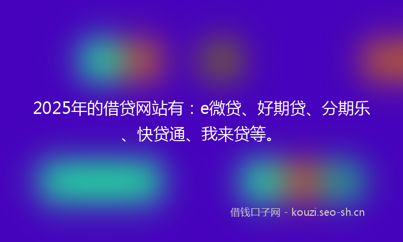 2025年的借贷网站有：e微贷、好期贷、分期乐、快贷通、我来贷等。