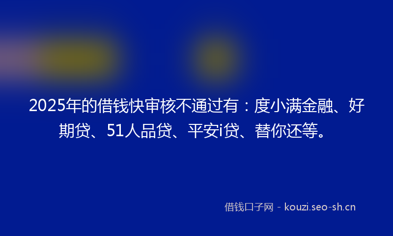 2025年的借钱快审核不通过有：度小满金融、好期贷、51人品贷、平安i贷、替你还等。