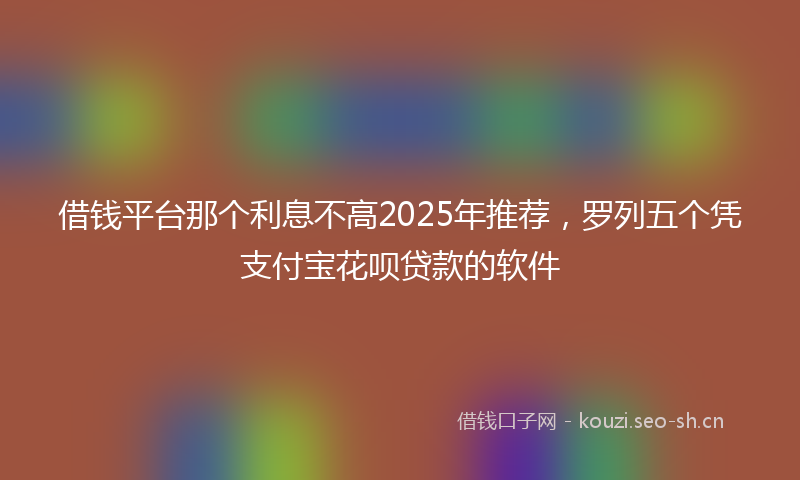 借钱平台那个利息不高2025年推荐，罗列五个凭支付宝花呗贷款的软件