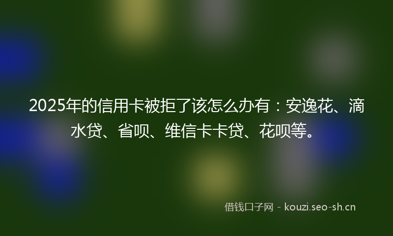 2025年的信用卡被拒了该怎么办有：安逸花、滴水贷、省呗、维信卡卡贷、花呗等。