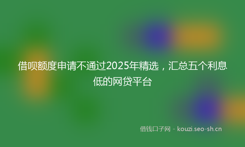 借呗额度申请不通过2025年精选，汇总五个利息低的网贷平台