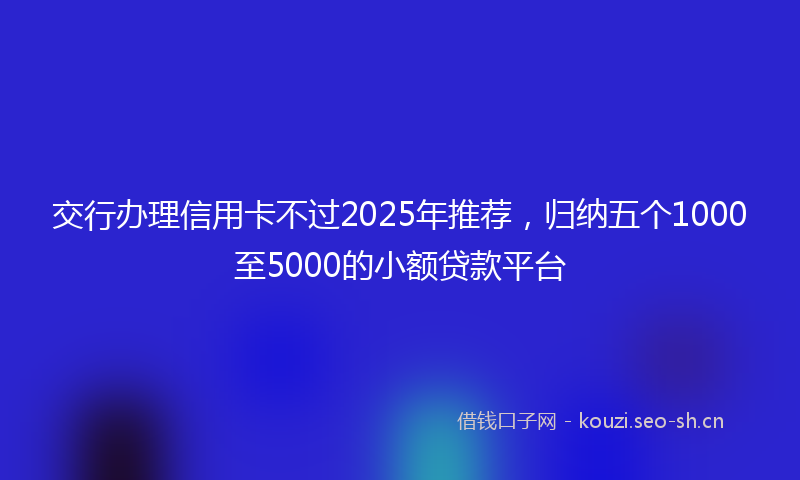交行办理信用卡不过2025年推荐，归纳五个1000至5000的小额贷款平台
