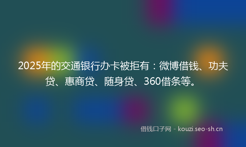 2025年的交通银行办卡被拒有：微博借钱、功夫贷、惠商贷、随身贷、360借条等。