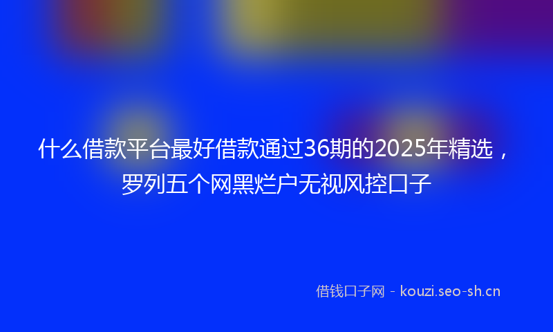 什么借款平台最好借款通过36期的2025年精选，罗列五个网黑烂户无视风控口子