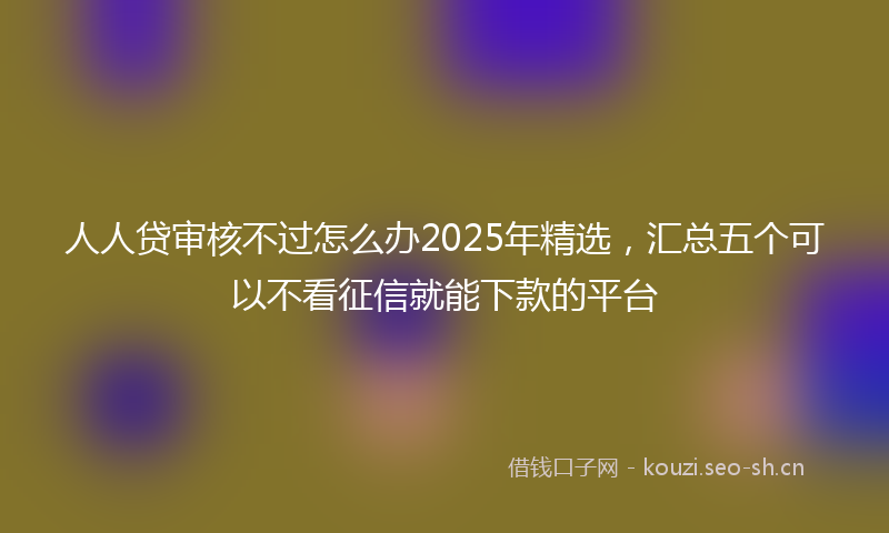人人贷审核不过怎么办2025年精选，汇总五个可以不看征信就能下款的平台