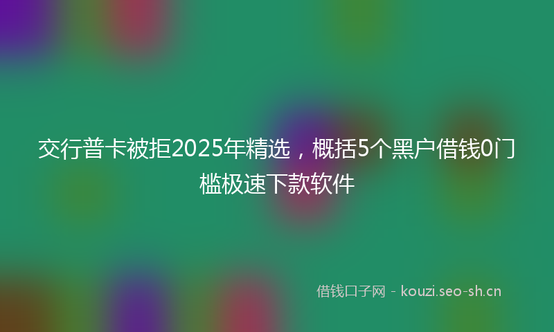 交行普卡被拒2025年精选，概括5个黑户借钱0门槛极速下款软件