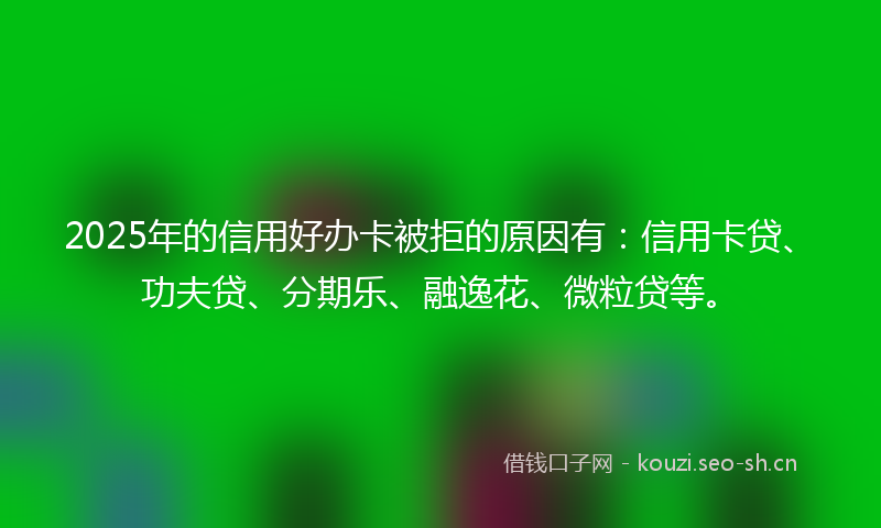 2025年的信用好办卡被拒的原因有：信用卡贷、功夫贷、分期乐、融逸花、微粒贷等。