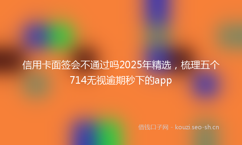 信用卡面签会不通过吗2025年精选，梳理五个714无视逾期秒下的app