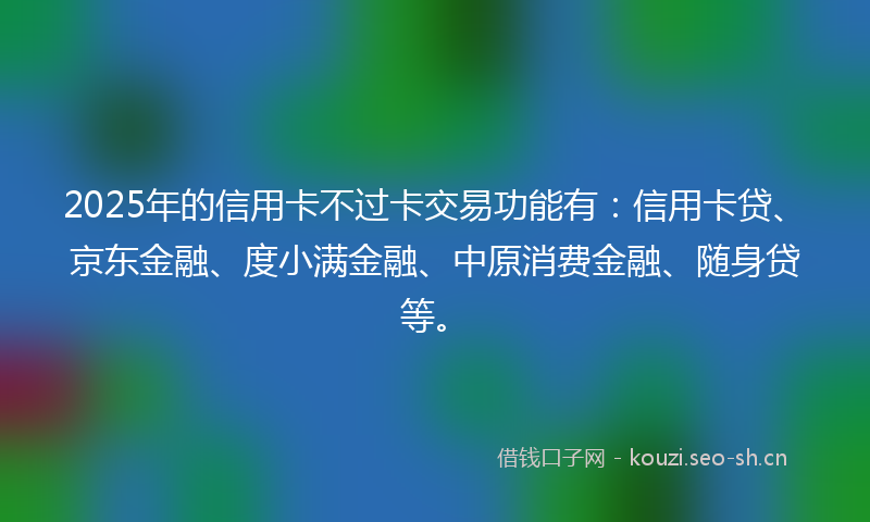 2025年的信用卡不过卡交易功能有：信用卡贷、京东金融、度小满金融、中原消费金融、随身贷等。