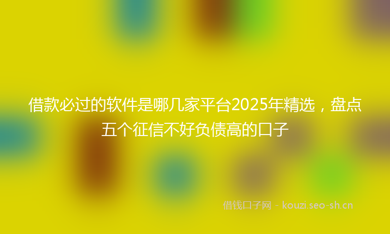 借款必过的软件是哪几家平台2025年精选，盘点五个征信不好负债高的口子
