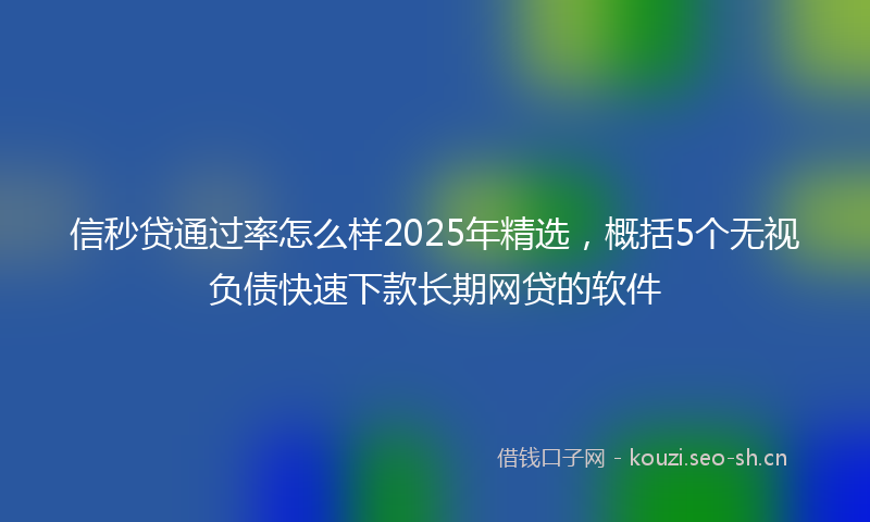 信秒贷通过率怎么样2025年精选，概括5个无视负债快速下款长期网贷的软件
