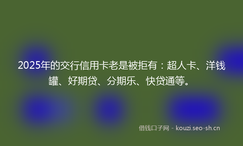 2025年的交行信用卡老是被拒有：超人卡、洋钱罐、好期贷、分期乐、快贷通等。