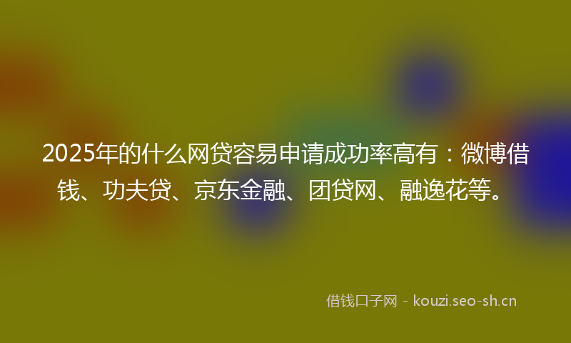 2025年的什么网贷容易申请成功率高有：微博借钱、功夫贷、京东金融、团贷网、融逸花等。