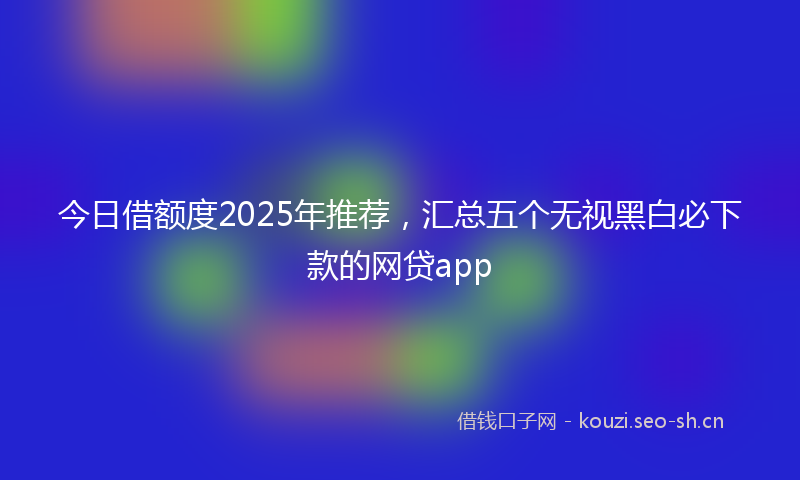 今日借额度2025年推荐，汇总五个无视黑白必下款的网贷app