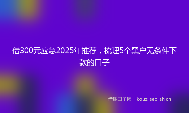 借300元应急2025年推荐，梳理5个黑户无条件下款的口子
