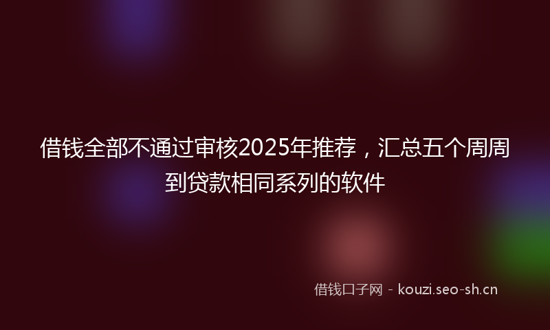 借钱全部不通过审核2025年推荐，汇总五个周周到贷款相同系列的软件