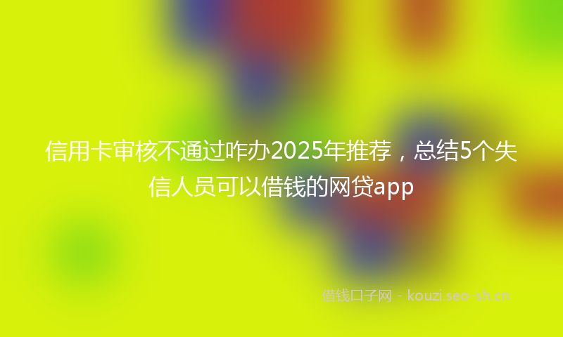 信用卡审核不通过咋办2025年推荐，总结5个失信人员可以借钱的网贷app